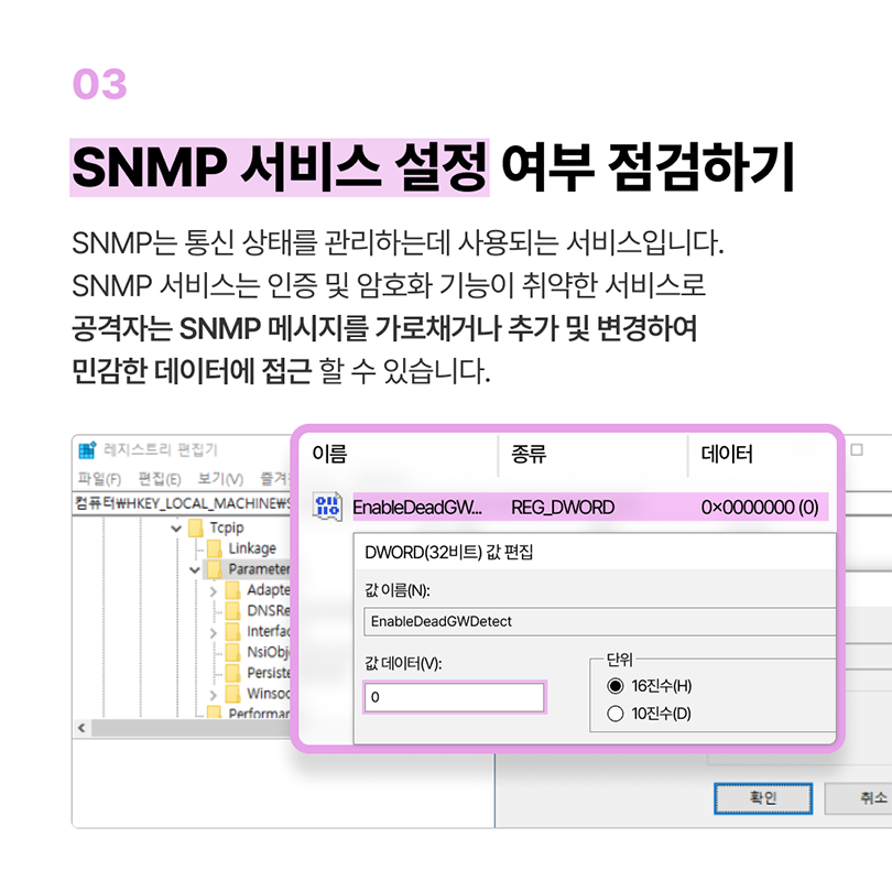 03 SNMP 서비스 설정 여부 점검하기. SNMP는 통신 상태를 관리하는데 사용되는 서비스입니다. SNMP 서비스는 인증 및 암호화 기능이 취약한 서비스로 공격자는 SNMP 메시지를 가로채거나 추가 및 변경하여 민감한 데이터에 접근 할 수 있습니다. 레지스트리 편집기 - EnableDeadGWDetect - DWORD(32비트) 값 편집 - 값 데이터(V) : 0