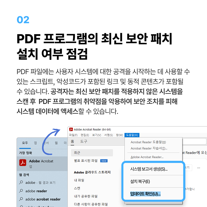 02 PDF 프로그램의 최신 보안 패치 설치 여부 점검. PDF 파일에는 사용자 시스템에 대한 공격을 시작하는 데 사용할 수 있는 스크립트, 악성코드가 포함된 링크 및 동적 콘텐츠가 포함될 수 있습니다. 공격자는 최신 보안 패치를 적용하지 않은 시스템을 스캔 후 PDF 프로그램의 취약점을 악용하여 보안 조치를 피해 시스템 데이터에 액세스할 수 있습니다. Adobe Acrobat 실행 - 도움말(H) - 업데이트 확인(U)
