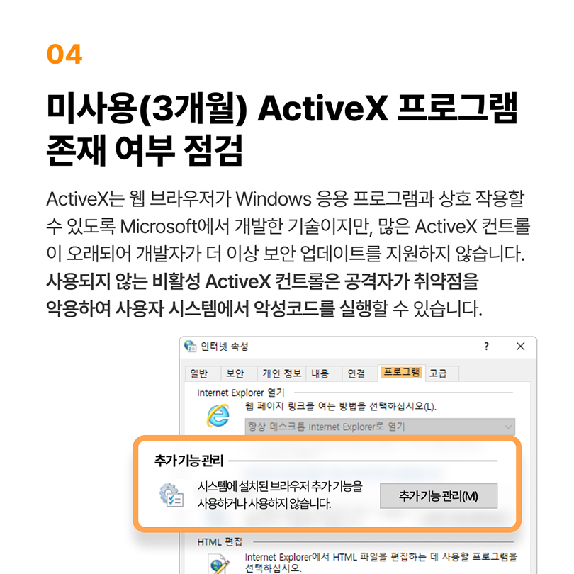 04 미사용(3개월) ActiveX 프로그램 존재 여부 점검. ActiveX는 웹 브라우저가 Windows 응용 프로그램과 상호 작용할 수 있도록 Micorsoft에서 개발한 기술이지만, 많은 ActiveX 컨트롤이 오래되어 개발자가 더 이상 보안 업데이트를 지원하지 않습니다. 사용되지 않는 비활성 ActiveX 컨트롤은 공격자가 취약점을 악용하여 사용자 시스템에서 악성코드를 실행할 수 있습니다. 인터넷 속성 - 프로그램 - 추가 기능 관리 - 추가 기능 관리(M)