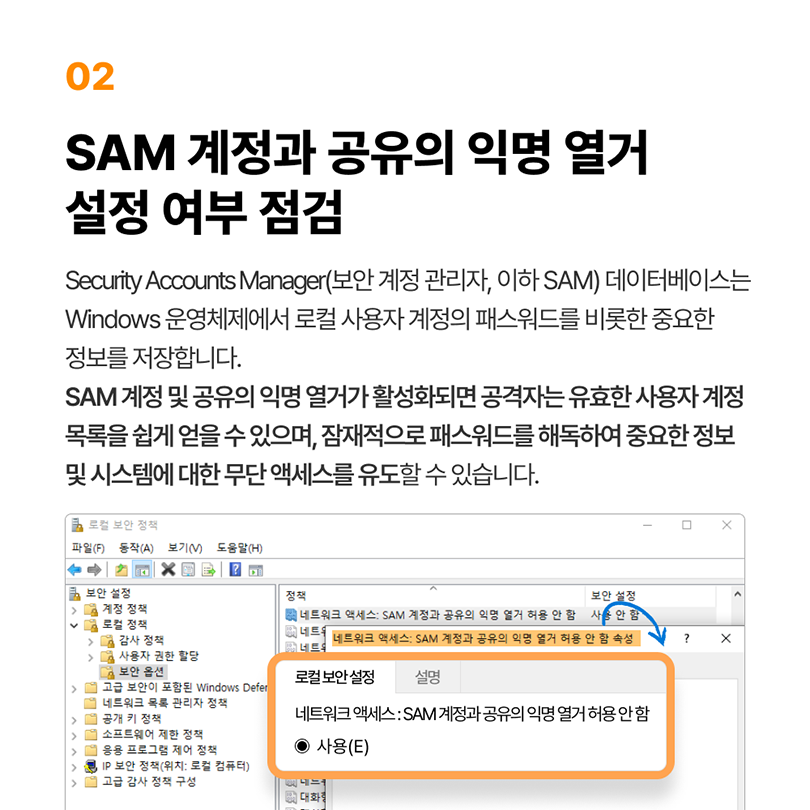 02 SAM 계정과 공유의 익명 열거 설정 여부 점검. Security Accounts Manager(보안 계정 관리자, 이하 SAM) 데이터베이스는 Windows 운영체제에서 로컬 사용자 계정의 패스워드를 비롯한 중요한 정보를 저장합니다. SAM 계정 및 공유의 익명 열거가 활성화되면 공격자는 유효한 사용자 계정 목록을 쉽게 얻을 수 있으며, 잠재적으로 패스워드를 해독하여 중요한 정보 및 시스템에 대한 무단 액세스를 유도할 수 있습니다. 로컬 보안 정책 - 로컬 정책 - 보안 옵션 - 네트워크 액세스: SAM 계정 과 공유의 익명 열거 허용 안 함 - 로컬 보안 설정 - 네트워크 액세스: SAM 계정 과 공유의 익명 열거 허용 안 함 사용(E) 체크