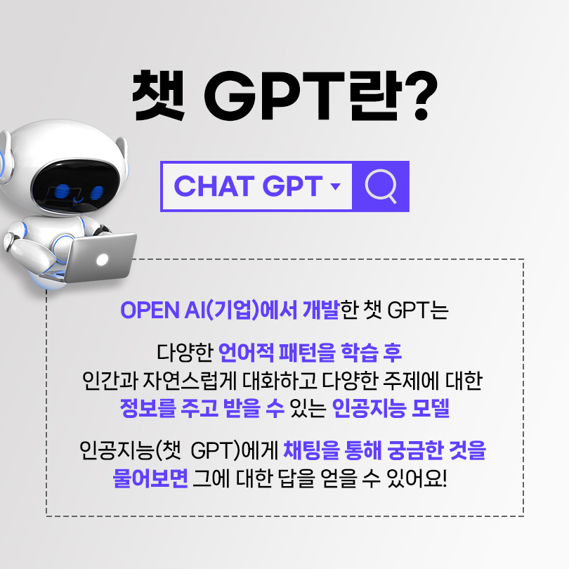 챗 GPT란? OPEN AI(기업)에서 개발한 챗 GPT는 다양한 언어적 패턴을 학습 후 인간과 자연스럽게 대화하고 다양한 주제에 대한 정보를 주고 받을 수 있는 인공지능 모델. 인공지능(챗 GPT)에게 채팅을 통해 궁금한 것을 물어보면 그에 대한 답을 얻을 수 있어요!